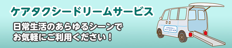 ケアタクシードリームサービス!日常生活のあらゆるシーンでお気軽にご利用ください!